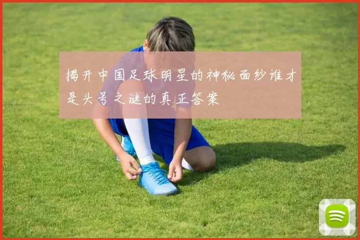 揭开中国足球明星的神秘面纱谁才是头号之谜的真正答案