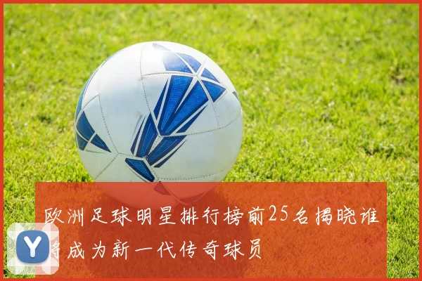 欧洲足球明星排行榜前25名揭晓谁将成为新一代传奇球员