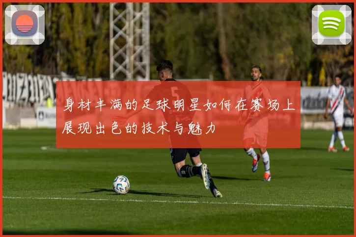 身材丰满的足球明星如何在赛场上展现出色的技术与魅力