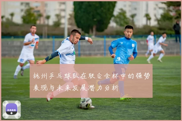 杭州乒乓球队在联合会杯中的强势表现与未来发展潜力分析
