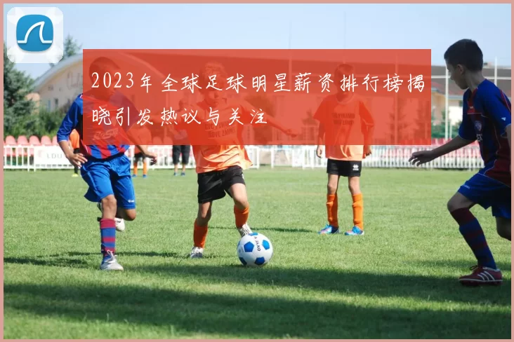 2023年全球足球明星薪资排行榜揭晓引发热议与关注