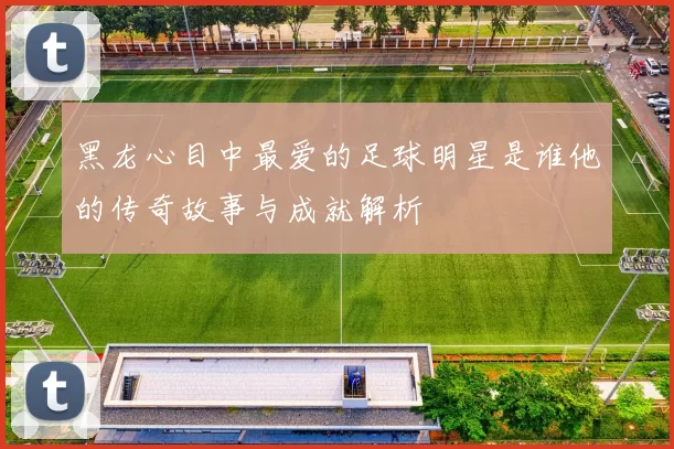 黑龙心目中最爱的足球明星是谁他的传奇故事与成就解析