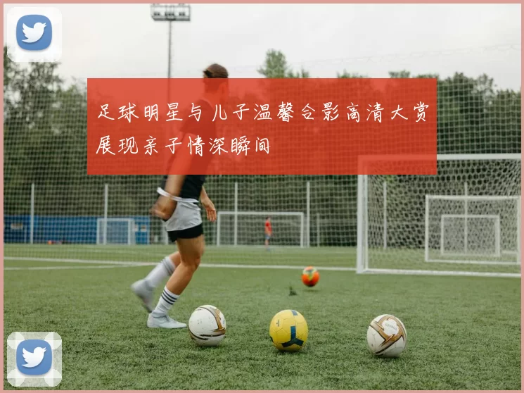 足球明星与儿子温馨合影高清大赏展现亲子情深瞬间