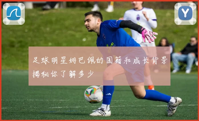 足球明星姆巴佩的国籍和成长背景揭秘你了解多少