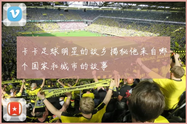 卡卡足球明星的故乡揭秘他来自哪个国家和城市的故事