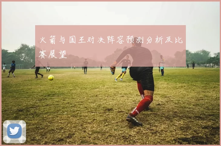 火箭与国王对决阵容预测分析及比赛展望