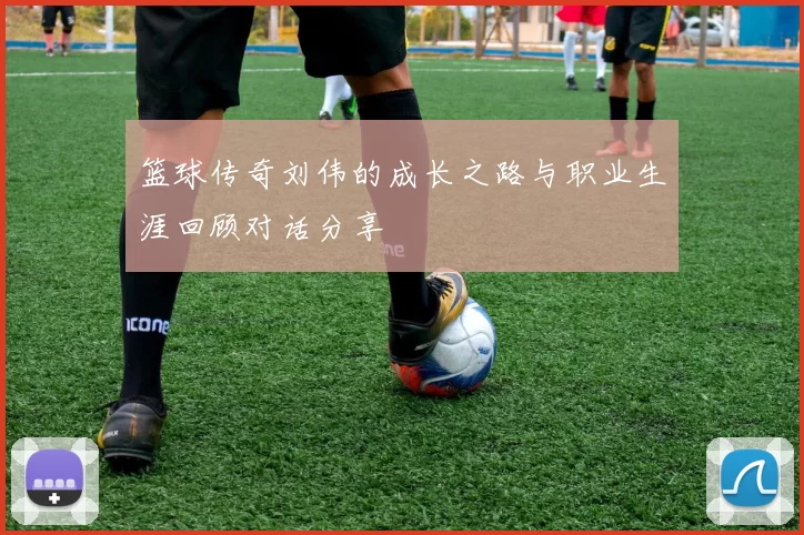 篮球传奇刘伟的成长之路与职业生涯回顾对话分享