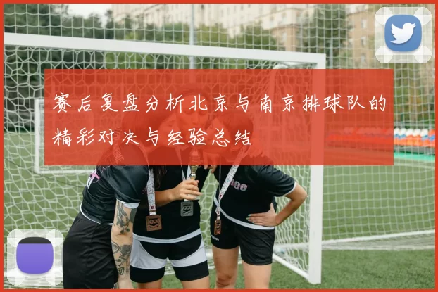 赛后复盘分析北京与南京排球队的精彩对决与经验总结