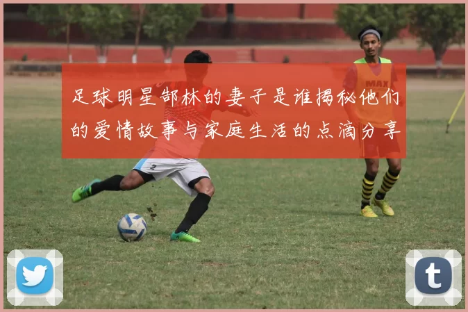 足球明星郜林的妻子是谁揭秘他们的爱情故事与家庭生活的点滴分享