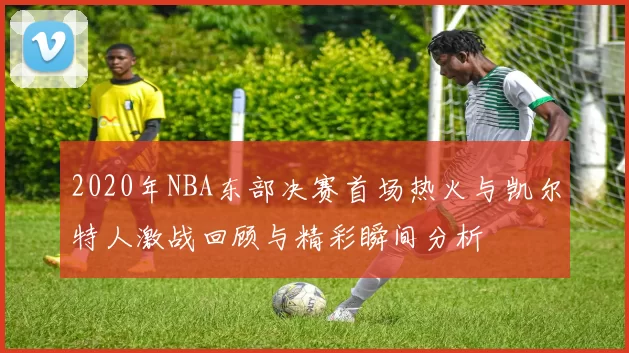 2020年NBA东部决赛首场热火与凯尔特人激战回顾与精彩瞬间分析