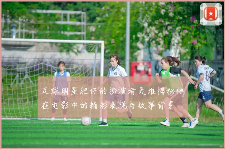 足球明星肥仔的扮演者是谁揭秘他在电影中的精彩表现与故事背景
