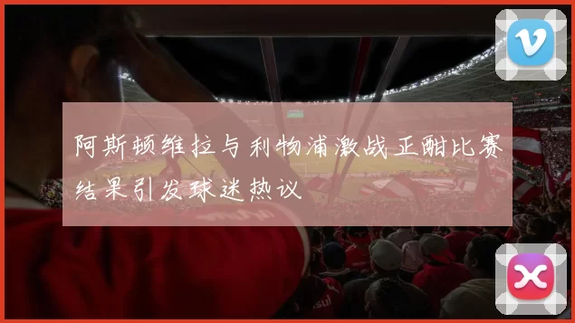 阿斯顿维拉与利物浦激战正酣比赛结果引发球迷热议