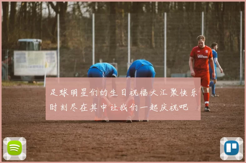足球明星们的生日祝福大汇聚快乐时刻尽在其中让我们一起庆祝吧