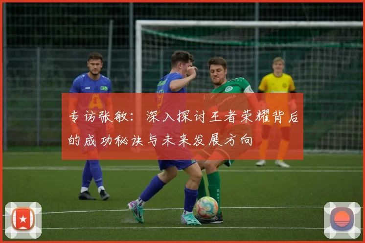 专访张敏：深入探讨王者荣耀背后的成功秘诀与未来发展方向