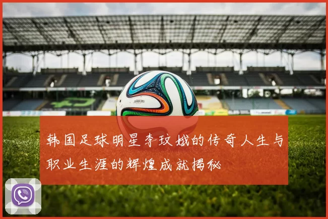 韩国足球明星李玟娥的传奇人生与职业生涯的辉煌成就揭秘
