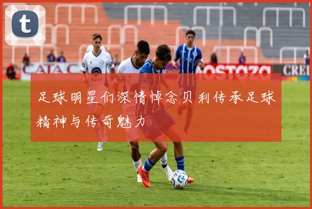 足球明星们深情悼念贝利传承足球精神与传奇魅力