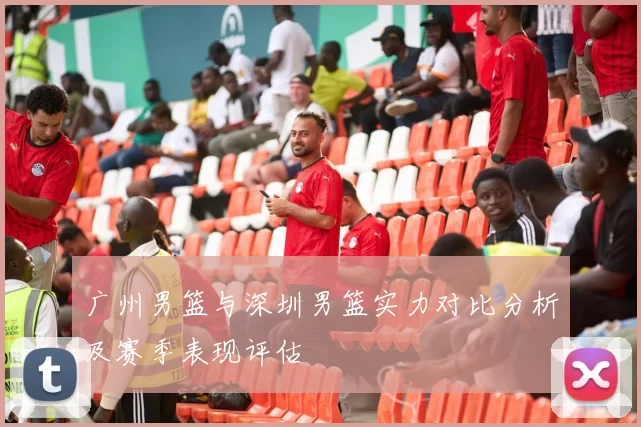 广州男篮与深圳男篮实力对比分析及赛季表现评估